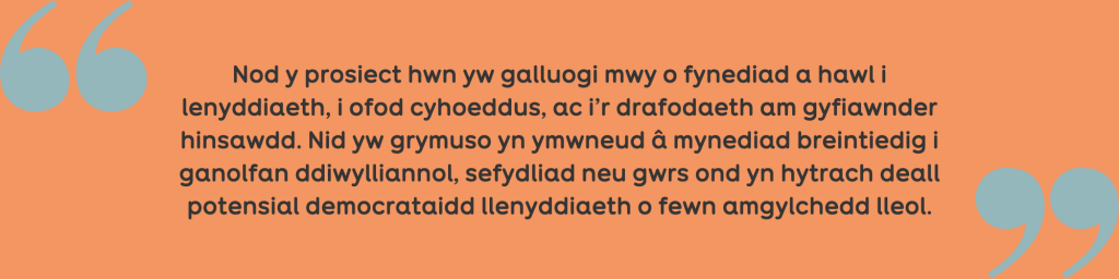 Quote: ‘Nod y prosiect hwn yw galluogi mwy o fynediad a hawl i lenyddiaeth, i ofod cyhoeddus, ac i’r drafodaeth am gyfiawnder hinsawdd. Nid yw grymuso yn ymwneud â mynediad breintiedig i ganolfan ddiwylliannol, sefydliad neu gwrs ond yn hytrach deall potensial democrataidd llenyddiaeth o fewn amgylchedd lleol.’